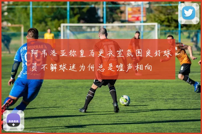 阿韦洛亚称皇马更衣室氛围良好球员不解球迷为何总是嘘声相向