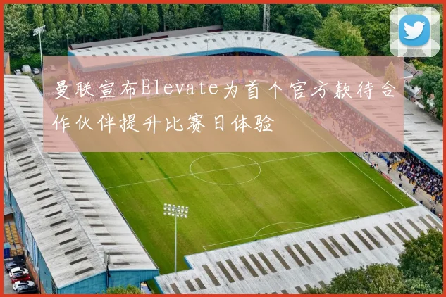 曼联宣布Elevate为首个官方款待合作伙伴提升比赛日体验