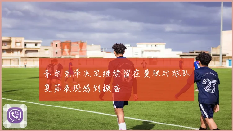 齐尔克泽决定继续留在曼联对球队复苏表现感到振奋