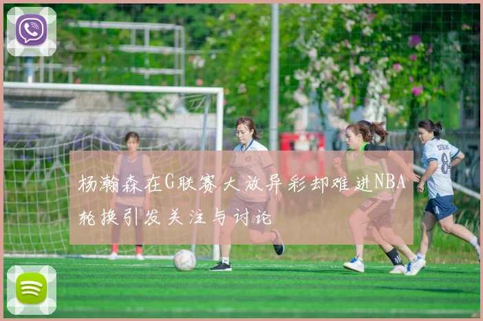 杨瀚森在G联赛大放异彩却难进NBA轮换引发关注与讨论