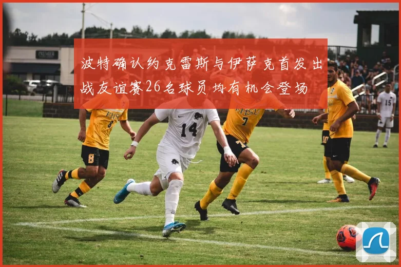 波特确认约克雷斯与伊萨克首发出战友谊赛26名球员均有机会登场