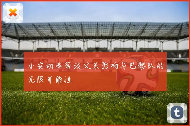 小安切洛蒂谈父亲影响与巴黎队的无限可能性