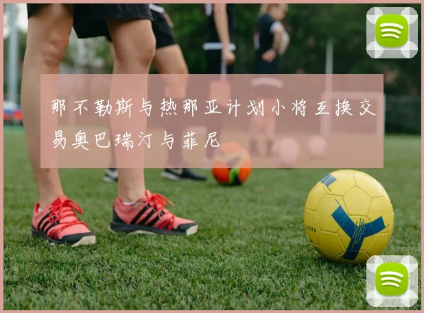 那不勒斯与热那亚计划小将互换交易奥巴瑞汀与菲尼