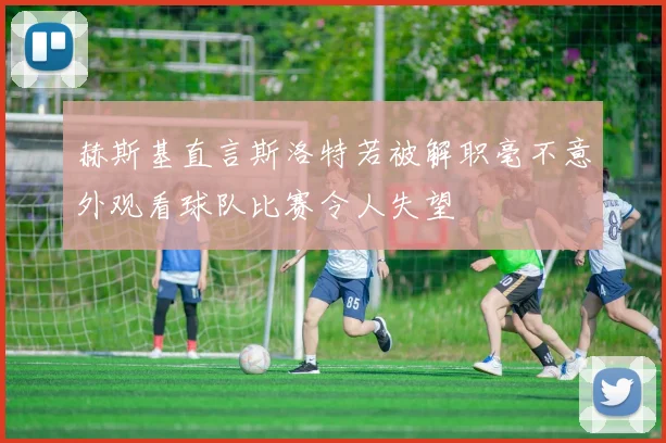 赫斯基直言斯洛特若被解职毫不意外观看球队比赛令人失望