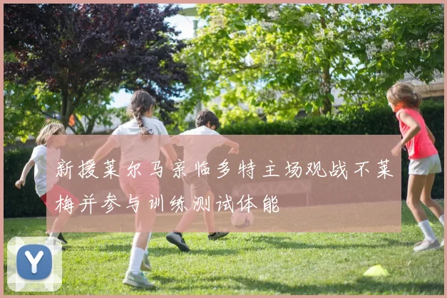 新援莱尔马亲临多特主场观战不莱梅并参与训练测试体能