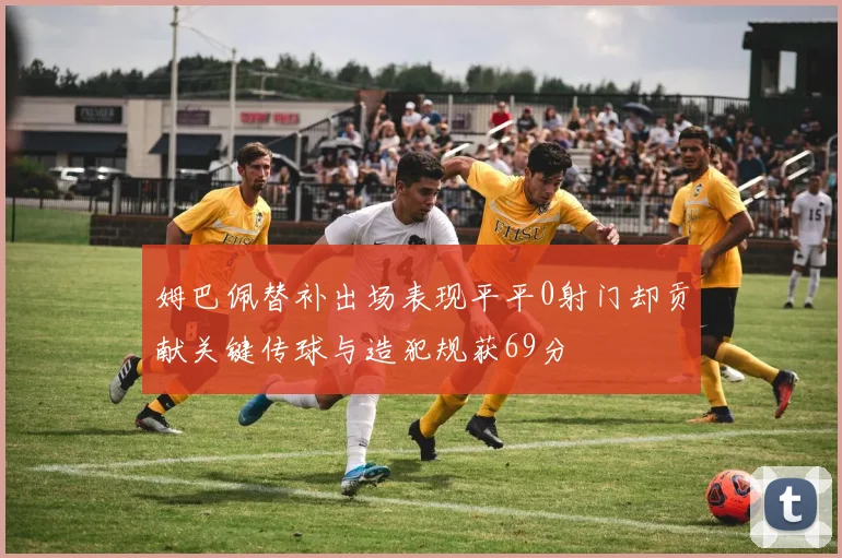 姆巴佩替补出场表现平平0射门却贡献关键传球与造犯规获69分